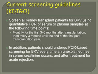    Screen all kidney transplant patients for BKV using
    quantitative PCR of serum or plasma samples at
    the following time points:
    • Monthly for the first 3–6 months after transplantation,
      then every 3 months until the end of the first post-
      transplantation year.

   In addition, patients should undergo PCR-based
    screening for BKV every time an unexplained rise
    in serum creatinine occurs, and after treatment for
    acute rejection.
 