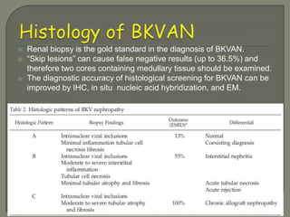    Renal biopsy is the gold standard in the diagnosis of BKVAN.
   “Skip lesions” can cause false negative results (up to 36.5%) and
    therefore two cores containing medullary tissue should be examined.
   The diagnostic accuracy of histological screening for BKVAN can be
    improved by IHC, in situ nucleic acid hybridization, and EM.
 