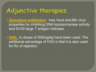    Quinolone antibiotics: may have anti-BK virus
    properties by inhibiting DNA topoisomerase activity
    and SV40 large T antigen helicase.

   IVIG: in doses of 500mg/kg have been used. The
    additional advantage of IVIG is that it is also used
    for Rx of rejection.
 