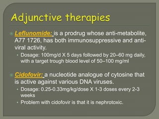    Leflunomide: is a prodrug whose anti-metabolite,
    A77 1726, has both immunosuppressive and anti-
    viral activity.
    • Dosage: 100mg/d X 5 days followed by 20–60 mg daily,
      with a target trough blood level of 50–100 mg/ml

   Cidofovir: a nucleotide analogue of cytosine that
    is active against various DNA viruses.
    • Dosage: 0.25-0.33mg/kg/dose X 1-3 doses every 2-3
      weeks
    • Problem with cidofovir is that it is nephrotoxic.
 