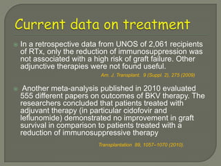    In a retrospective data from UNOS of 2,061 recipients
    of RTx, only the reduction of immunosuppression was
    not associated with a high risk of graft failure. Other
    adjunctive therapies were not found useful.
                            Am. J. Transplant. 9 (Suppl. 2), 275 (2009)

    Another meta-analysis published in 2010 evaluated
    555 different papers on outcomes of BKV therapy. The
    researchers concluded that patients treated with
    adjuvant therapy (in particular cidofovir and
    leflunomide) demonstrated no improvement in graft
    survival in comparison to patients treated with a
    reduction of immunosuppressive therapy
                           Transplantation 89, 1057–1070 (2010).
 