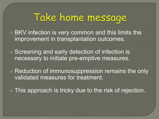    BKV infection is very common and this limits the
    improvement in transplantation outcomes.

   Screening and early detection of infection is
    necessary to initiate pre-emptive measures.

   Reduction of immunosuppression remains the only
    validated measures for treatment.

   This approach is tricky due to the risk of rejection.
 