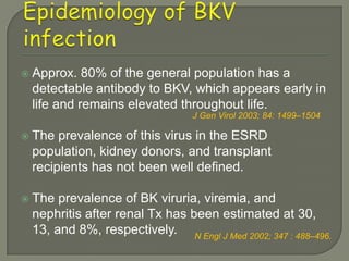    Approx. 80% of the general population has a
    detectable antibody to BKV, which appears early in
    life and remains elevated throughout life.
                                   J Gen Virol 2003; 84: 1499–1504

   The prevalence of this virus in the ESRD
    population, kidney donors, and transplant
    recipients has not been well defined.

   The prevalence of BK viruria, viremia, and
    nephritis after renal Tx has been estimated at 30,
    13, and 8%, respectively. N Engl J Med 2002; 347 : 488–496.
 