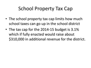 School Property Tax Cap
• The school property tax cap limits how much
school taxes can go up in the school district
• The tax cap for the 2014-15 budget is 3.1%
which if fully enacted would raise about
$310,000 in additional revenue for the district.

 