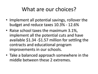 What are our choices?
• Implement all potential savings, rollover the
budget and reduce taxes 10.3% - 12.6%
• Raise school taxes the maximum 3.1%,
implement all the potential cuts and have
available $1.34 -$1.57 million for settling the
contracts and educational program
improvements in our schools.
• Take a balanced approach somewhere in the
middle between these 2 extremes.

 