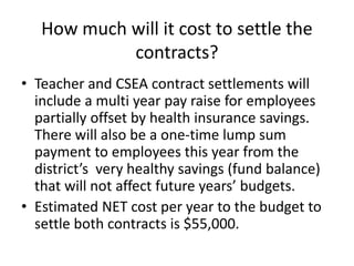 How much will it cost to settle the
contracts?
• Teacher and CSEA contract settlements will
include a multi year pay raise for employees
partially offset by health insurance savings.
There will also be a one-time lump sum
payment to employees this year from the
district’s very healthy savings (fund balance)
that will not affect future years’ budgets.
• Estimated NET cost per year to the budget to
settle both contracts is $55,000.

 
