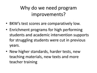 Why do we need program
improvements?
• BKW’s test scores are comparatively low.
• Enrichment programs for high performing
students and academic intervention supports
for struggling students were cut in previous
years.
• New higher standards, harder tests, new
teaching materials, new texts and more
teacher training

 