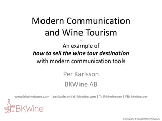 Modern Communication
            and Wine Tourism
                                         -

                       An example of
           how to sell the wine tour destination
            with modern communication tools

                              Per Karlsson
                              BKWine AB
www.bkwinetours.com | per.karlsson (at) bkwine.com | T: @bkwineper | FB: bkwine.per




                                                                   All photographs: © Copyright BKWine Photography
 