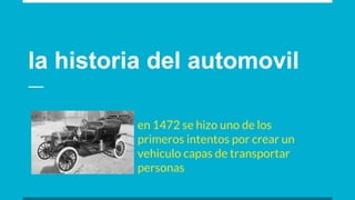 la historia del automovil
en 1472 se hizo uno de los
primeros intentos por crear un
vehiculo capas de transportar
personas
 