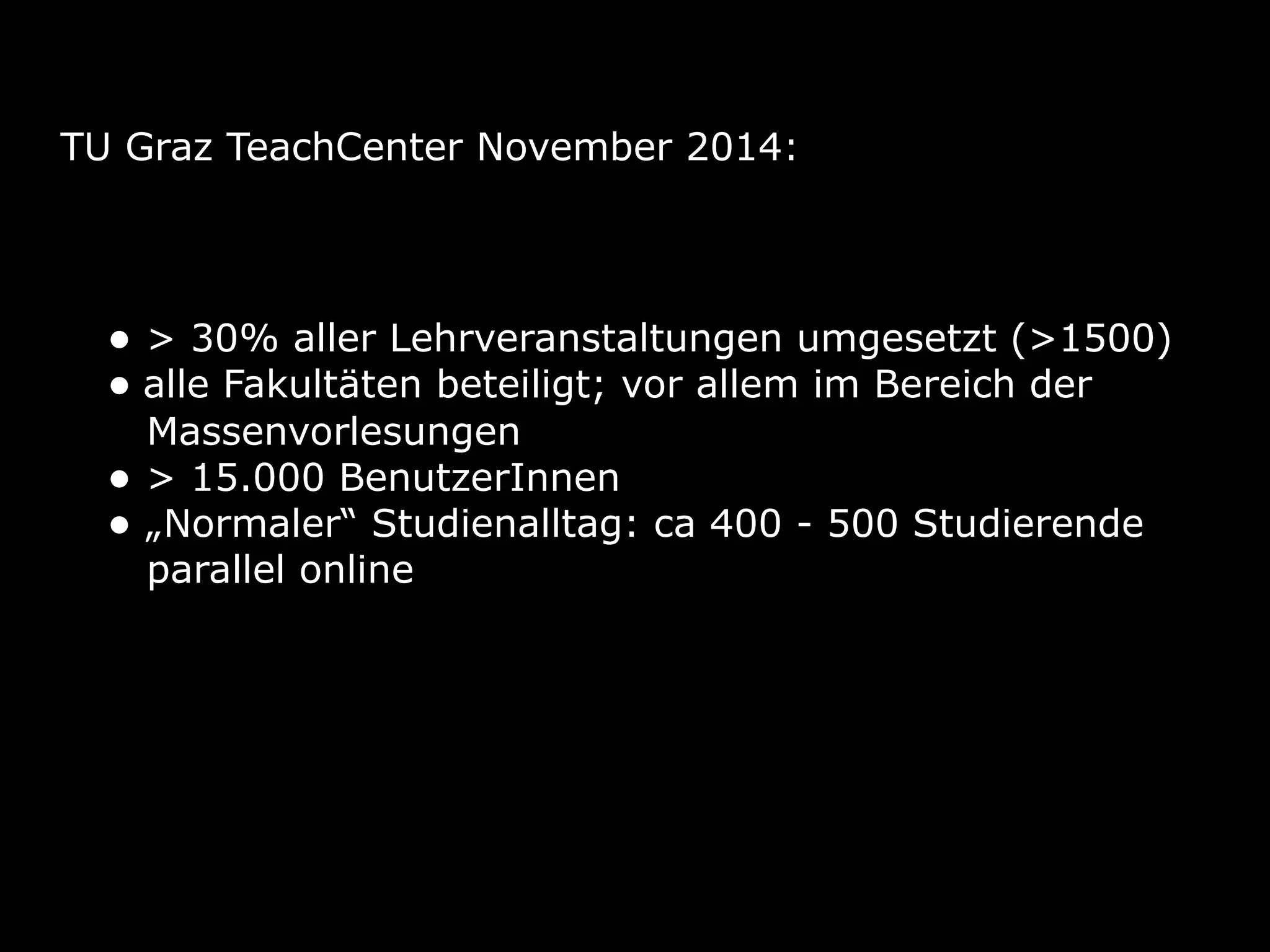 TU Graz TeachCenter November 2014:
• > 30% aller Lehrveranstaltungen umgesetzt (>1500)
• alle Fakultäten beteiligt; vor allem im Bereich der 
Massenvorlesungen
• > 15.000 BenutzerInnen
• „Normaler“ Studienalltag: ca 400 - 500 Studierende 
parallel online
 
 