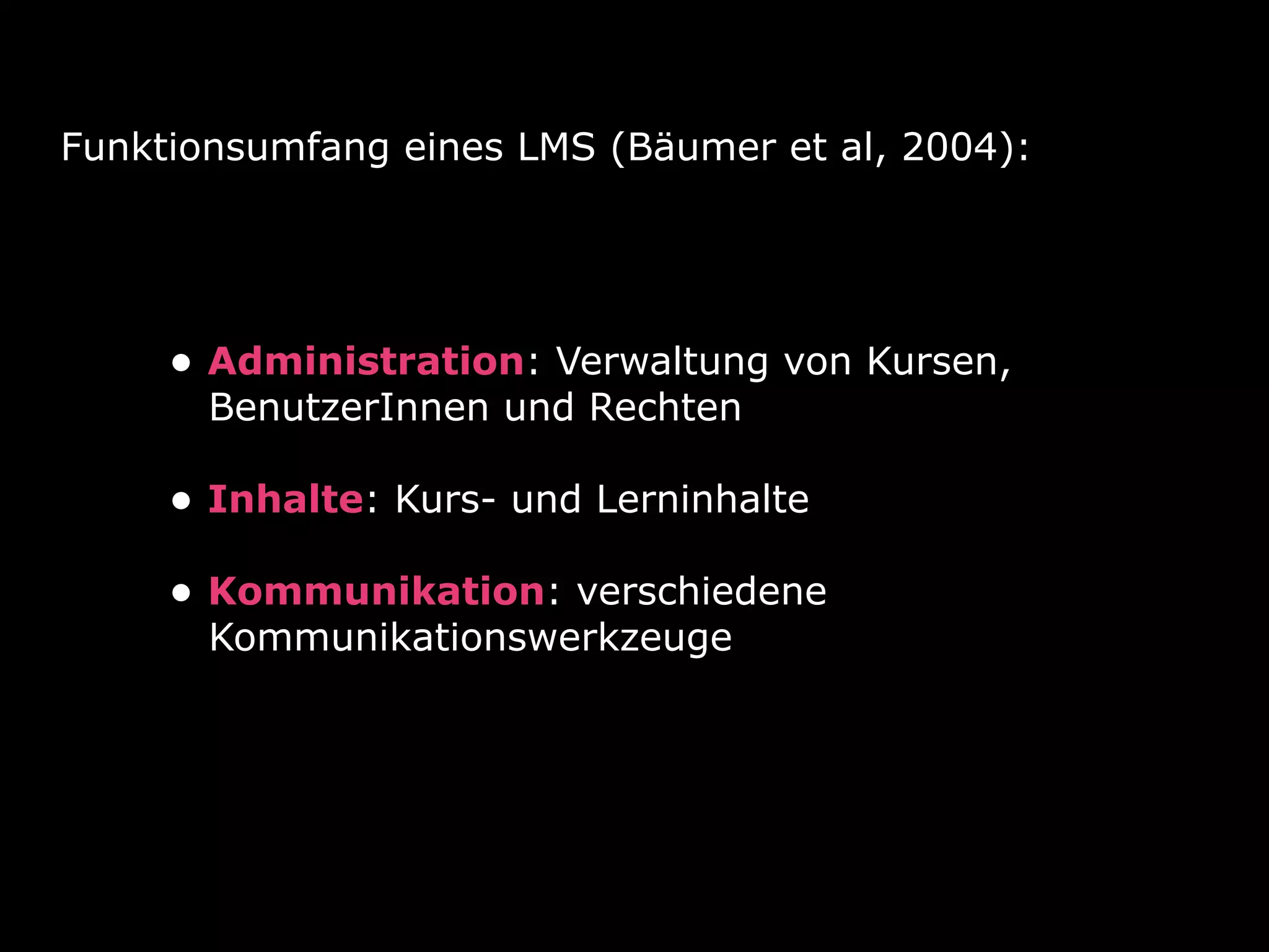 Funktionsumfang eines LMS (Bäumer et al, 2004):
• Administration: Verwaltung von Kursen, 
BenutzerInnen und Rechten 
• Inhalte: Kurs- und Lerninhalte 
• Kommunikation: verschiedene 
Kommunikationswerkzeuge
 