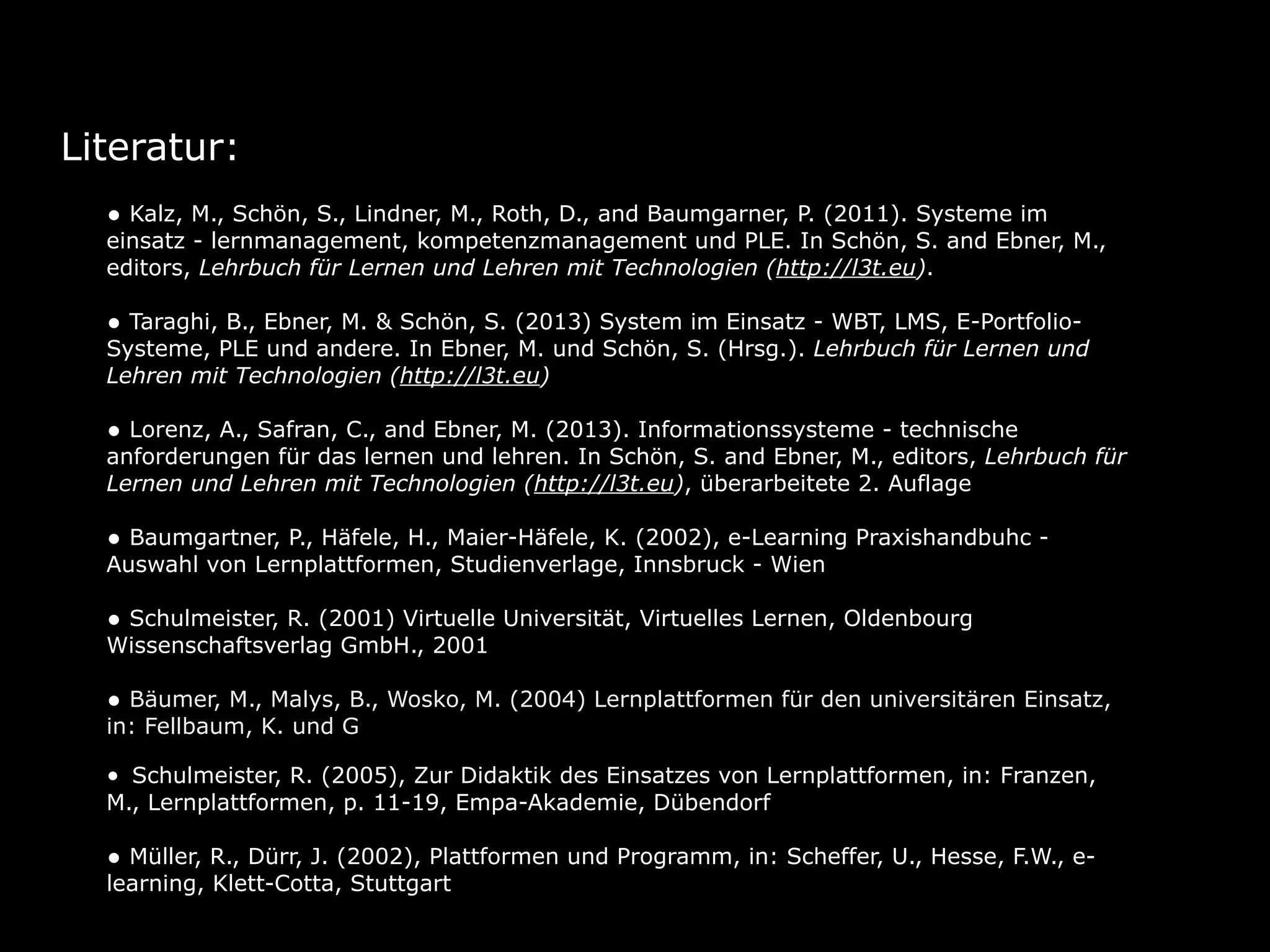 Literatur:
• Kalz, M., Schön, S., Lindner, M., Roth, D., and Baumgarner, P. (2011). Systeme im
einsatz - lernmanagement, kompetenzmanagement und PLE. In Schön, S. and Ebner, M.,
editors, Lehrbuch für Lernen und Lehren mit Technologien (http://l3t.eu). 
• Taraghi, B., Ebner, M. & Schön, S. (2013) System im Einsatz - WBT, LMS, E-Portfolio-
Systeme, PLE und andere. In Ebner, M. und Schön, S. (Hrsg.). Lehrbuch für Lernen und
Lehren mit Technologien (http://l3t.eu)
• Lorenz, A., Safran, C., and Ebner, M. (2013). Informationssysteme - technische
anforderungen für das lernen und lehren. In Schön, S. and Ebner, M., editors, Lehrbuch für
Lernen und Lehren mit Technologien (http://l3t.eu), überarbeitete 2. Auflage
• Baumgartner, P., Häfele, H., Maier-Häfele, K. (2002), e-Learning Praxishandbuhc -
Auswahl von Lernplattformen, Studienverlage, Innsbruck - Wien 
• Schulmeister, R. (2001) Virtuelle Universität, Virtuelles Lernen, Oldenbourg
Wissenschaftsverlag GmbH., 2001 
• Bäumer, M., Malys, B., Wosko, M. (2004) Lernplattformen für den universitären Einsatz,
in: Fellbaum, K. und Göcks, M., eLearning an der Hochschule, Shaker Verlag, Aachen 
• Schulmeister, R. (2005), Zur Didaktik des Einsatzes von Lernplattformen, in: Franzen,
M., Lernplattformen, p. 11-19, Empa-Akademie, Dübendorf 
• Müller, R., Dürr, J. (2002), Plattformen und Programm, in: Scheffer, U., Hesse, F.W., e-
learning, Klett-Cotta, Stuttgart
 