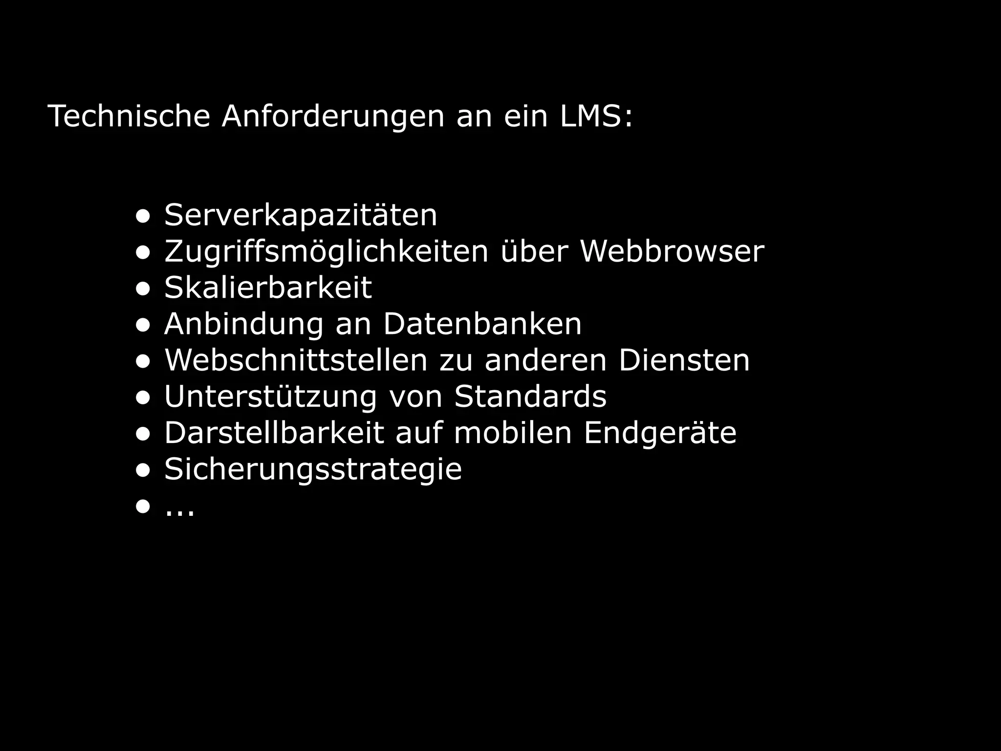 Technische Anforderungen an ein LMS:
• Serverkapazitäten
• Zugriffsmöglichkeiten über Webbrowser
• Skalierbarkeit
• Anbindung an Datenbanken
• Webschnittstellen zu anderen Diensten
• Unterstützung von Standards
• Darstellbarkeit auf mobilen Endgeräte
• Sicherungsstrategie
• ...
 
 