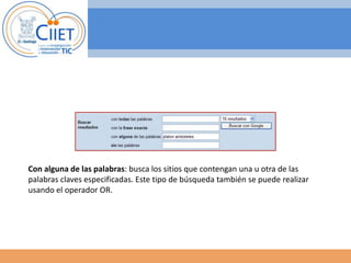 Con alguna de las palabras: busca los sitios que contengan una u otra de las 
palabras claves especificadas. Este tipo de búsqueda también se puede realizar 
usando el operador OR. 
 
