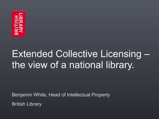 Extended Collective Licensing –
the view of a national library.

Benjamin White, Head of Intellectual Property
British Library
 