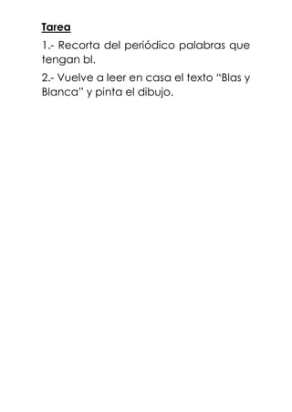 Tarea
1.- Recorta del periódico palabras que
tengan bl.
2.- Vuelve a leer en casa el texto “Blas y
Blanca” y pinta el dibujo.