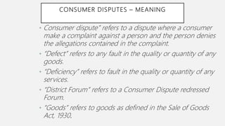 CONSUMER DISPUTES – MEANING
• Consumer dispute” refers to a dispute where a consumer
make a complaint against a person and the person denies
the allegations contained in the complaint.
• “Defect” refers to any fault in the quality or quantity of any
goods.
• “Deficiency” refers to fault in the quality or quantity of any
services.
• “District Forum” refers to a Consumer Dispute redressed
Forum.
• “Goods” refers to goods as defined in the Sale of Goods
Act, 1930.
 