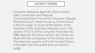 DISTRICT FORUM
• Consumer Redressal Agencies: District Forum,
State Commission and National
CommissionDistrict ForumThe Consumer Disputes
Redressal Forum, better known as District Forum
is the first stage of courts at the bottom of the
hierarchy of the consumer redressal courts. The
sections 10 to 15 of the Consumer Protection Act,
1986 deal with this forum.Section 10(1) of the Act
deals with the composition of the District Forum.
The important aspects of this Act involve:There is
a President with the qualification of a District
judge.
 