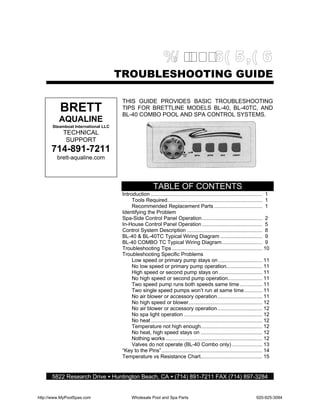 TROUBLESHOOTING GUIDE

                                      THIS GUIDE PROVIDES BASIC TROUBLESHOOTING
          BRETT                       TIPS FOR BRETTLINE MODELS BL-40, BL-40TC, AND
                                      BL-40 COMBO POOL AND SPA CONTROL SYSTEMS.
          AQUALINE
       Steamboat International LLC
            TECHNICAL
             SUPPORT
      714-891-7211
         brett-aqualine.com




                                                        TABLE OF CONTENTS
                                      Introduction .......................................................................... 1
                                           Tools Required............................................................... 1
                                           Recommended Replacement Parts ................................ 1
                                      Identifying the Problem
                                      Spa-Side Control Panel Operation ........................................ 2
                                      In-House Control Panel Operation ........................................ 5
                                      Control System Description .................................................. 8
                                      BL-40 & BL-40TC Typical Wiring Diagram ............................ 9
                                      BL-40 COMBO TC Typical Wiring Diagram........................... 9
                                      Troubleshooting Tips ............................................................ 10
                                      Troubleshooting Specific Problems
                                           Low speed or primary pump stays on ............................. 11
                                           No low speed or primary pump operation........................ 11
                                           High speed or second pump stays on ............................. 11
                                           No high speed or second pump operation....................... 11
                                           Two speed pump runs both speeds same time ............... 11
                                           Two single speed pumps won’t run at same time ............ 11
                                           No air blower or accessory operation.............................. 11
                                           No high speed or blower................................................. 12
                                           No air blower or accessory operation.............................. 12
                                           No spa light operation .................................................... 12
                                           No heat .......................................................................... 12
                                           Temperature not high enough......................................... 12
                                           No heat, high speed stays on ......................................... 12
                                           Nothing works ................................................................ 12
                                           Valves do not operate (BL-40 Combo only) .................... 13
                                      “Key to the Pins”................................................................... 14
                                      Temperature vs Resistance Chart......................................... 15


      5822 Research Drive • Huntington Beach, CA • (714) 891-7211 FAX (714) 897-3284


http://www.MyPoolSpas.com                  Wholesale Pool and Spa Parts                                                 920-925-3094
 
