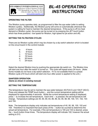 STEAMBOAT INTERNATIONAL LLC
Manufacturer of Brett Aqualine Products
7215 Bermuda Rd Las Vegas NV 89119
(702) 361-0600 fax (702) 361-0613
www.gordon-aqualine.com
BL-45 OPERATING
INSTRUCTIONS
OPERATING THE FILTER
The filtration pump operates daily, as programmed to filter the spa water (refer to setting
filtration cycles). Additionally, the filtration pump will come on automatically whenever the
system is calling for heat to maintain the desired temperature. If the pump is off (no heat
demand or filtration cycle), the pump can be turned on by pressing the JET touch button
which has three positions - low speed for filtration, high speed for jet action and off).
SETTING THE FILTRATION CYCLES
There are six filtration cycles which may be chosen by a dip switch selection which is located
on the circuit board in the control module:
a. 4 hours
b. 8 hours
c. 12 hours
d. 16 hours
e. 20 hours
f. 24 hours
Select the desired filtration time by pushing the appropriate dip switch on. The filtration time
will start one hour after the switch is turned on. The cycle will repeat every 24 hours. (Note:
Some models do not have a dip switch selection. If it is not available there is a preset
filtration cycle of 8 hours which will start one hour after power is applied to the unit.)
SANITIZER OPERATION
(Same as shown in existing manual)
SETTING THE TEMPERATURE
The temperature may be set to maintain the spa water between 40EF(4EC) and 104EF (40EC).
Press and release the TEMP touch button - and the current temperature setting will be
displayed for approximately 4 seconds. While the current temperature setting is displayed,
press - to increase the set temperature. Each time - is pressed, the set temperature will
change. Temperature settings are 40, 60, 80, 83, 86, 89, 92, 95, 98, 99, 100, 101, 102, 103
and 104.
Note: The temperature display only indicates set temperatures of 40, 80, 98, 100, 102 and
104. Therefore it is important that each press of the - button be counted to determine the
actual set temperature. For example, if the set temperature is 100 and 103 is desired, press
the - touch button three times. The temperature display will indicate 102, however the actual
setting is 013.
http://www.MyPoolSpas.com Wholesale Pool and Spa Parts 920-925-3094
 
