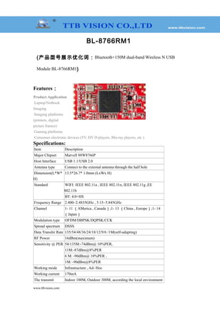 BL-8766RM1
(产品型号展示优化词：Bluetooth+150M dual-band Wireless N USB
Module BL-8766RM1)
Features：
Product Application
·Laptop/Netbook
Imaging
·Imaging platforms
(printers, digital
picture frames)
·Gaming platforms
·Consumer electronic devices (TV, DV D players, Blu-ray players, etc )
Specifications:
Item Description
Major Chipset Marvell 88W8766P
Host Interface USB 1.1/USB 2.0
Antenna type Connect to the external antenna through the half hole
Dimension(L*W*
H)
13.5*26.7* 1.0mm (LxWx H)
Standard WIFI: IEEE 802.11a , IEEE 802.11n, IEEE 802.11g ,EE
802.11b
BT: 4.0+HS
Frequency Range 2.400~2.4835GHz , 5.15~5.845GHz
Channel 1- 11 （AMerica , Canada）;1- 13 （China , Europe）;1- 14
（Japan）
Modulation type OFDM/DBPSK/DQPSK/CCK
Spread spectrum DSSS
Data Transfer Rate 135/54/48/36/24/18/12/9/6 /1M(self-adapting)
RF Power 16dBm(maximum)
Sensitivity @ PER 54/135M:-74dBm@ 10%PER,
11M:-87dBm@8%PER
6 M: -90dBm@ 10%PER ,
1M: -90dBm@8%PER
Working mode Infrastructure , Ad- Hoc
Working current 170mA
The transmit Indoor 100M, Outdoor 300M, according the local environment
www.ttbvision.com
 