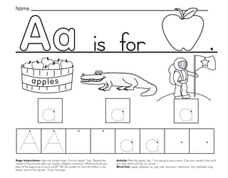 1
Page Instructions: Help the student read, “A is for apple.” Say, ”Repeat the
names of the pictures after me: apples, alligator, astronaut. What sound do you
hear at the beginning of each word?” Tell the student to trace the letters in the
boxes, start at the big dot. Color the page.
.
Activity: Play this game. Say, ”I am going to say a word. Clap your hands if the word
you hear starts with the /a/ sound. “
Word List: apple, alligator, ax, pig, tree, astronaut, adventure, fish, alphabet, dog.
Name
is for
 