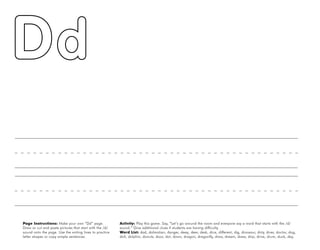 10
Page Instructions: Make your own “Dd” page.
Draw or cut and paste pictures that start with the /d/
sound onto the page. Use the writing lines to practice
letter shapes or copy simple sentences.
Activity: Play this game. Say, ”Let’s go around the room and everyone say a word that starts with the /d/
sound.“ Give additional clues if students are having difficulty.
Word List: dad, dalmatian, danger, deep, deer, desk, dice, different, dig, dinosaur, dirty, diver, doctor, dog,
doll, dolphin, donuts, door, dot, down, dragon, dragonfly, draw, dream, dress, drip, drive, drum, duck, day.
 
