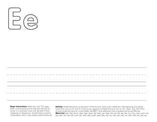 12
Page Instructions: Make your own “Ee” page.
Draw, cut and paste pictures that start with the /e/
sound. Cut and paste words with the letter E from
magazines or newspapers. Use the lines to practice
writing letters and/or copy simple words & sentences.
Activity: Make three boxes on the board. Write the short vowel in the middle box. Add beginning and ending
consonants such as “b” and “d.” Track as you segment and blend the word: /b/-/e/-/d/, /bed/. Say, “Let’s think
of more words that have /e/ in the middle, like BED.” Give additional clues if students are having difficulty.
Word List: bell, belt, bench, best, desk, dress, fell, fresh, get, help, hen, jet, left, leg, less, let, men, mess, neck, net,
pen, pet, red, rest, sell, send, set, shell, sled, smell, spell, step, tell, ten, tent, test, vest, vet, web, well, wet, yell, yes.
 