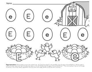 13
Page Instructions: Tell the student to point to the capital-E nest. Say “Color the capital-E on the nest BLUE. Color the eggs in the nest BLUE too.” Tell the student to
point to the lower-case-e nest. Say “Color the lower-case-e on the nest YELLOW. Color the eggs in the nest YELLOW too.” “Now we are going to help sort out the eggs
on the farm. Color all the capital-E eggs BLUE, and all the lower-case-e eggs YELLOW, just like the ones in the nests.”
Name
e
E
E
e
e e
E
E e
E
 