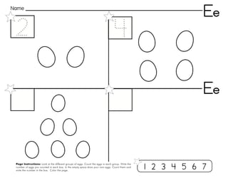 14
Page Instructions: Look at the different groups of eggs. Count the eggs in each group. Write the
number of eggs you counted in each box. In the empty space draw your own eggs. Count them and
write the number in the box. Color the page.
Name
Ee
1 2 3 4 5 6 7
Ee
 