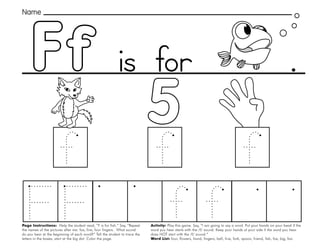 15
Page Instructions: Help the student read, “F is for fish.” Say, ”Repeat
the names of the pictures after me: fox, five, four fingers. What sound
do you hear at the beginning of each word?” Tell the student to trace the
letters in the boxes, start at the big dot. Color the page.
Activity: Play this game. Say, ”I am going to say a word. Put your hands on your head if the
word you hear starts with the /f/ sound. Keep your hands at your side if the word you hear
does NOT start with the /f/ sound.“
Word List: four, flowers, hand, fingers, ball, five, fork, spoon, friend, fish, fox, big, fan.
Ff .
Name
is for
 