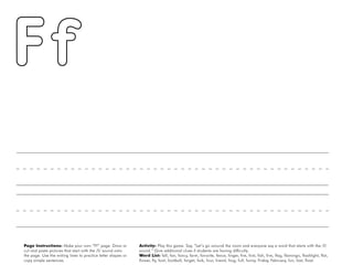 16
Page Instructions: Make your own “Ff” page. Draw or
cut and paste pictures that start with the /f/ sound onto
the page. Use the writing lines to practice letter shapes or
copy simple sentences.
Activity: Play this game. Say, ”Let’s go around the room and everyone say a word that starts with the /f/
sound.“ Give additional clues if students are having difficulty.
Word List: fall, fan, fancy, farm, favorite, fence, finger, fire, first, fish, five, flag, flamingo, flashlight, flat,
flower, fly, foot, football, forget, fork, four, friend, frog, full, funny, Friday, February, fun, fast, float.
 