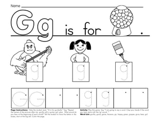 17
Page Instructions: Help the student read, “G is for gumballs.” Say, ”Repeat
the names of the pictures after me: gorilla with a guitar, girl, glue. What sound do
you hear at the beginning of each word?” Tell the student to trace the letters in the
boxes, start at the big dot. Color the page.
Activity: Play this game. Say, ”I am going to say a word. Clap your hands if the word
you hear starts with the /g/ sound. “
Word List: gorilla, good, game, banana, go, happy, green, grapes, grow, bear, girl.
.
Gg
Name
is for
 