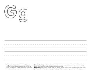 18
Page Instructions: Make your own “Gg” page.
Draw or cut and paste pictures that start with the /g/
sound onto the page. Use the writing lines to practice
letter shapes or copy simple sentences.
Activity: Play this game. Say, ”Let’s go around the room and everyone say a word that starts with the /g/
sound.“ Give additional clues if students are having difficulty.
Word List: game, garbage, garden, gate, girl, glasses, gloves, glue, go, goat, goggles, gone, good, goose,
gorilla, grandparents, grapes, graph, grasshopper, great, green, groundhog, guitar, gumballs, gray, give.
 