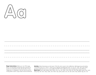 2
Page Instructions: Make your own “Aa” page.
Draw, cut and paste pictures that start with the /a/
sound. Cut and paste words with the letter A from
magazines or newspapers. Use the lines to practice
writing letters and/or copy simple words & sentences.
Activity: Make three boxes on the board. Write the short vowel in the middle box. Add beginning and ending
consonants such as “c” and “t.” Track as you segment and blend the word: /c/-/a/-/t/, /cat/. Say, “Let’s think
of more words that have /a/ in the middle, like CAT.” Give additional clues if students are having difficulty.
Word List: back, bag, basket, bath, black, cab, can, cat, class, crack, dad, fan, fast, flag, glass, grass, ham, jack,
lamp, lap, last, man, map, mask, mat, math, nap, pants, plant, ran, rat, sad, sand, snap, splash, tag, tan, van.
 