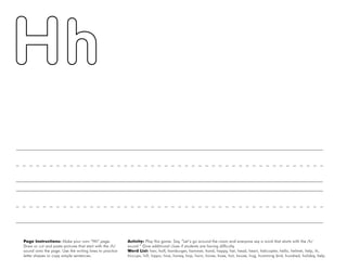 20
Page Instructions: Make your own “Hh” page.
Draw or cut and paste pictures that start with the /h/
sound onto the page. Use the writing lines to practice
letter shapes or copy simple sentences.
Activity: Play this game. Say, ”Let’s go around the room and everyone say a word that starts with the /h/
sound.“ Give additional clues if students are having difficulty.
Word List: hair, half, hamburger, hammer, hand, happy, hat, head, heart, helicopter, hello, helmet, help, hi,
hiccups, hill, hippo, hive, honey, hop, horn, horse, hose, hot, house, hug, humming bird, hundred, holiday, help.
 