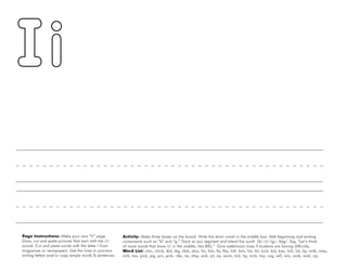 22
Page Instructions: Make your own “Ii” page.
Draw, cut and paste pictures that start with the /i/
sound. Cut and paste words with the letter I from
magazines or newspapers. Use the lines to practice
writing letters and/or copy simple words & sentences.
Activity: Make three boxes on the board. Write the short vowel in the middle box. Add beginning and ending
consonants such as “b” and “g.” Track as you segment and blend the word: /b/-/i/-/g/, /big/. Say, “Let’s think
of more words that have /i/ in the middle, like BIG.” Give additional clues if students are having difficulty.
Word List: chin, chick, did, dig, dish, drip, fin, fish, fix, flip, hill, him, his, hit, kick, kid, kiss, lick, lid, lip, milk, miss,
mitt, mix, pick, pig, pin, pink, ribs, rip, ship, sink, sit, six, swim, tick, tip, trick, trip, wig, will, win, wink, wish, zip.
 