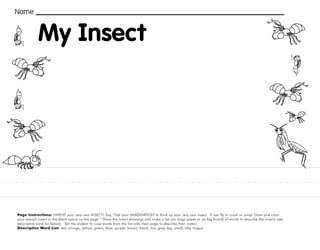 24
Page Instructions: INVENT your very own INSECT! Say, “Use your IMAGINATION to think up your very own insect. It can fly or crawl or jump! Draw and color
your special insect in the blank space on the page.” Share the insect drawings and make a list (on large paper or on big board) of words to describe the insects (see
descriptive word list below). Tell the student to copy words from the list onto their page to describe their instect.
Descriptive Word List: red, orange, yellow, green, blue, purple, brown, black, tan, grey, big, small, silly, happy.
Name
My Insect
 