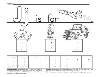 25
Jj
Page Instructions: Help the student read, “J is for jet.” Say, ”Repeat the
names of the pictures after me: juggler, jumprope, jeep. What sound do you
hear at the beginning of each word?” Tell the student to trace the letters in the
boxes, start at the big dot. Color the page.
Activity: Play this game. Line up students at the back of the room. Say, ”I am going to say a word.
Take one jump forward if the word you hear starts with the /j/ sound.“
Word List: jar, jam, toast, jeans, shirt, jacket, jewelry, hat, juice, milk, jungle, jaguar, cat, jeep.
.
Name
is for
 