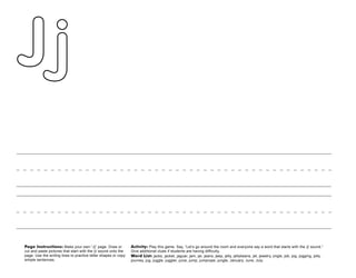 26
Page Instructions: Make your own “Jj” page. Draw or
cut and paste pictures that start with the /j/ sound onto the
page. Use the writing lines to practice letter shapes or copy
simple sentences.
Activity: Play this game. Say, ”Let’s go around the room and everyone say a word that starts with the /j/ sound.“
Give additional clues if students are having difficulty.
Word List: jacks, jacket, jaguar, jam, jar, jeans, jeep, jelly, jellybeans, jet, jewelry, jingle, job, jog, jogging, jolly,
journey, jug, juggle, juggler, juice, jump, jumprope, jungle, January, June, July.
 