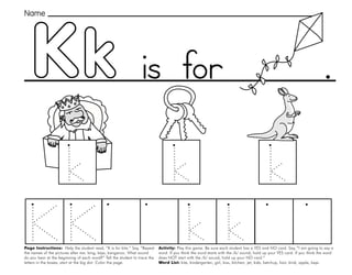 27
Kk
Page Instructions: Help the student read, “K is for kite.” Say, ”Repeat
the names of the pictures after me: king, keys, kangaroo. What sound
do you hear at the beginning of each word?” Tell the student to trace the
letters in the boxes, start at the big dot. Color the page.
Activity: Play this game. Be sure each student has a YES and NO card. Say, ”I am going to say a
word. If you think the word starts with the /k/ sound, hold up your YES card. If you think the word
does NOT start with the /k/ sound, hold up your NO card.“
Word List: kite, kindergarten, girl, kiss, kitchen, jet, kids, ketchup, hair, kind, apple, keys.
.
Name
is for
 