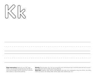 28
Page Instructions: Make your own “Kk” page.
Draw or cut and paste pictures that start with the /k/
sound onto the page. Use the writing lines to practice
letter shapes or copy simple sentences.
Activity: Play this game. Say, ”Let’s go around the room and everyone say a word that starts with the /k/ sound.“
Give additional clues if students are having difficulty.
Word List: kangaroo, keep, ketchup, key, keyboard, kick, kids, kind, kindergarten, king, kiss, kitchen, kite, kitten,
koala, kit, kimono, kilt, kidney, kettle, kernel, kayak, kelp, kaleidoscope, kiwi.
 