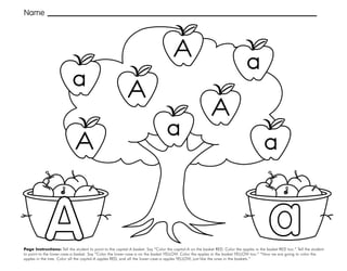 3
Page Instructions: Tell the student to point to the capital-A basket. Say “Color the capital-A on the basket RED. Color the apples in the basket RED too.” Tell the student
to point to the lower-case-a basket. Say “Color the lower-case-a on the basket YELLOW. Color the apples in the basket YELLOW too.” “Now we are going to color the
apples in the tree. Color all the capital-A apples RED, and all the lower-case-a apples YELLOW, just like the ones in the baskets.”
Name
A
A
a
a a
A
A a
A
 