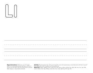 30
Page Instructions: Make your own “Ll” page.
Draw or cut and paste pictures that start with the /l/
sound onto the page. Use the writing lines to practice
letter shapes or copy simple sentences.
Activity: Play this game. Say, ”Let’s go around the room and everyone say a word that starts with the /l/ sound.“
Give additional clues if students are having difficulty.
Word List: ladder, ladybug, lamp, large, last, leaf, lemon, lettuce, library, lick, light, like, line, lion, lips, little,
lizard, lobster, lock, log, lollipop, look, lots, love, lucky, lightning, left, leg, lake.
 
