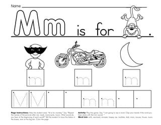 31
Mm
Page Instructions: Help the student read, “M is for monkey.” Say, ”Repeat
the names of the pictures after me: mask, motorcycle, moon. What sound do
you hear at the beginning of each word?” Tell the student to trace the letters in
the boxes, start at the big dot. Color the page.
Activity: Play this game. Say, ”I am going to say a word. Clap your hands if the word you
hear starts with the /m/ sound. “
Word List: milk, mermaid, monster, happy, me, marbles, dad, mom, mouse, house, music.
.
Name
is for
 