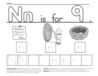 33
Nn
Page Instructions: Help the student read, “N is for number nine.”
Say, ”Repeat the names of the pictures after me: note, net, nest. What
sound do you hear at the beginning of each word?” Tell the student to
trace the letters in the boxes, start at the big dot. Color the page.
Activity: Play this game. Say, “I am going to say a word, listen carefully to it. If it starts with the /n/
sound, give me thumbs up! If it doesn’t start with the /n/ sound, give me thumbs down.”
Word List: nine, net, bird, nice, note, pen, nap, cat, nose, number, day, night, plant, nature.
.
Name
is for
 