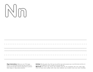 34
Page Instructions: Make your own “Nn” page.
Draw or cut and paste pictures that start with the /n/
sound onto the page. Use the writing lines to practice
letter shapes or copy simple sentences.
Activity: Play this game. Say, ”Let’s go around the room and everyone say a word that starts with the /n/
sound.“ Give additional clues if students are having difficulty.
Word List: nail, name, nap, nature, near, necklace, nest, net, new, newspaper, next, nice, nickel, night,
nine, no, noise, none, noodles, north, nose, note, notebook, now, numbers, nurse, nuts, never, November.
 