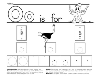 35
Oo
Page Instructions: Help the student read, “O is for octopus.” Say,
”Repeat the names of the pictures after me: on, ostrich, off. What sound
do you hear at the beginning of each word?” Tell the student to trace the
letters in the boxes, start at the big dot. Color the page.
Activity: Play this game. Say, ”I am going to say a word. Put your hands on your head if the
word you hear starts with the /o/ sound. Keep your hands at your side if the word you hear
does NOT start with the /o/ sound.“
Word List: on, off, green, octopus, friend, October, pumpkin, opposite, ox, car, olive.
.
off
on
Name
is for
 