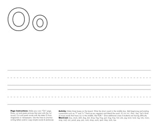 36
Page Instructions: Make your own “Oo” page.
Draw, cut and paste pictures that start with the /o/
sound. Cut and paste words with the letter O from
magazines or newspapers. Use the lines to practice
writing letters and/or copy simple words & sentences.
Activity: Make three boxes on the board. Write the short vowel in the middle box. Add beginning and ending
consonants such as “f” and “x.” Track as you segment and blend the word: /f/-/o/-/x/, /fox/. Say, “Let’s think
of more words that have /o/ in the middle, like FOX.” Give additional clues if students are having difficulty.
Word List: box, clock, doll, dog, dot, drop, fog, frog, got, hog, hop, hot, job, jog, knot, lock, log, lots, mom,
mop, nod, not, pond, pop, pot, rock, shop, sock, spot, stop, tock, top.
 