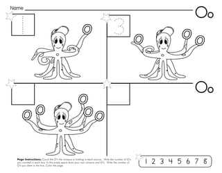 38
Page Instructions: Count the O’s the octopus is holding in each picture. Write the number of O’s
you counted in each box. In the empty space draw your own octopus and O’s. Write the number of
O’s you drew in the box. Color the page.
O
O O
O
O
O
O
O
O
Name
Oo
1 2 3 4 5 6 7 8
Oo
 
